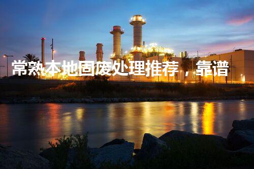 常熟本地固废处理推荐，靠谱的都在这儿啦！